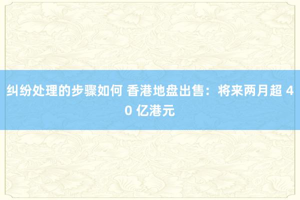 纠纷处理的步骤如何 香港地盘出售：将来两月超 40 亿港元