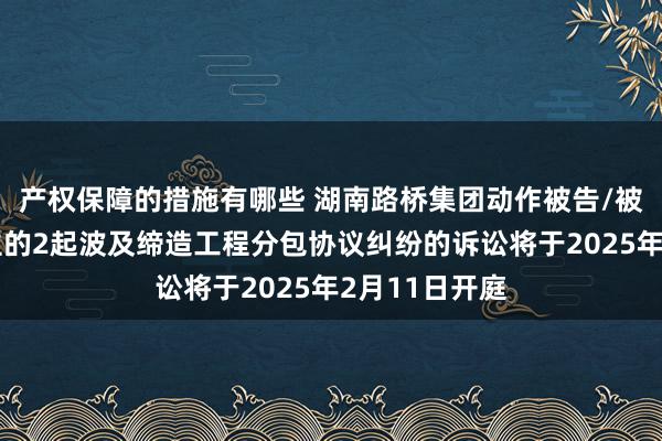 产权保障的措施有哪些 湖南路桥集团动作被告/被上诉东说念主的2起波及缔造工程分包协议纠纷的诉讼将于2025年2月11日开庭