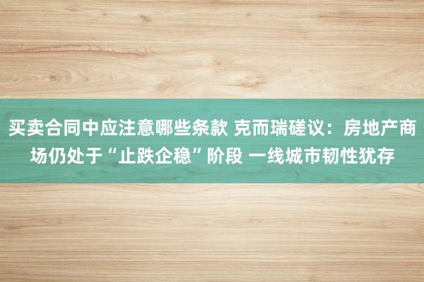 买卖合同中应注意哪些条款 克而瑞磋议：房地产商场仍处于“止跌企稳”阶段 一线城市韧性犹存