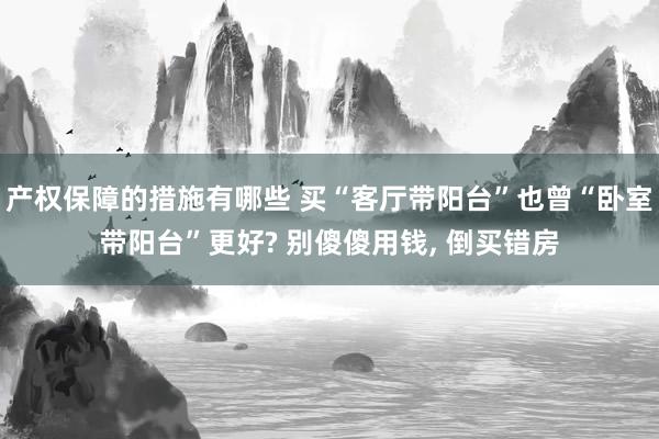 产权保障的措施有哪些 买“客厅带阳台”也曾“卧室带阳台”更好? 别傻傻用钱, 倒买错房