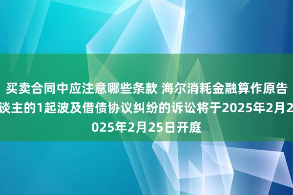 买卖合同中应注意哪些条款 海尔消耗金融算作原告/上诉东谈主的1起波及借债协议纠纷的诉讼将于2025年2月25日开庭