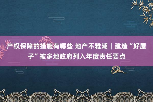 产权保障的措施有哪些 地产不雅潮｜建造“好屋子”被多地政府列入年度责任要点