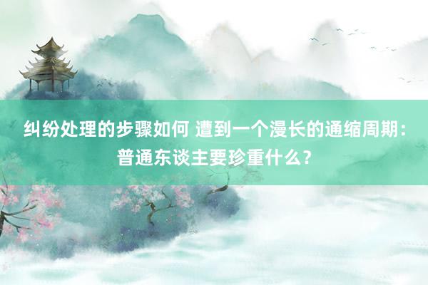 纠纷处理的步骤如何 遭到一个漫长的通缩周期：普通东谈主要珍重什么？