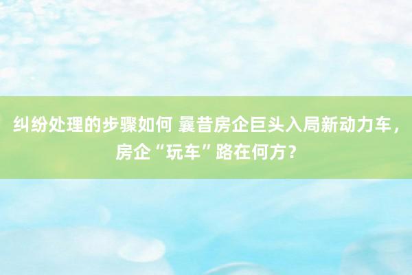 纠纷处理的步骤如何 曩昔房企巨头入局新动力车，房企“玩车”路在何方？