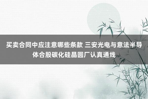 买卖合同中应注意哪些条款 三安光电与意法半导体合股碳化硅晶圆厂认真通线