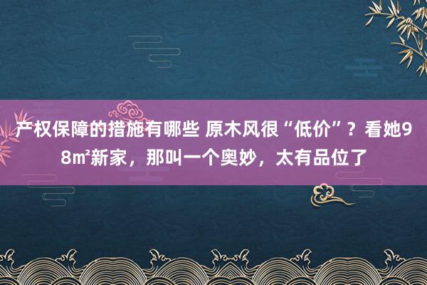 产权保障的措施有哪些 原木风很“低价”？看她98㎡新家，那叫一个奥妙，太有品位了