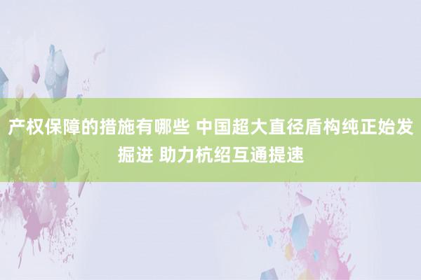 产权保障的措施有哪些 中国超大直径盾构纯正始发掘进 助力杭绍互通提速