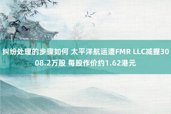 纠纷处理的步骤如何 太平洋航运遭FMR LLC减握3008.2万股 每股作价约1.62港元