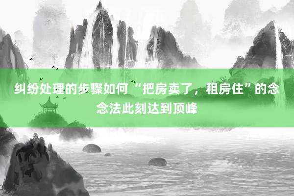 纠纷处理的步骤如何 “把房卖了，租房住”的念念法此刻达到顶峰