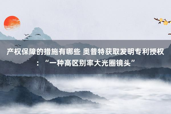 产权保障的措施有哪些 奥普特获取发明专利授权：“一种高区别率大光圈镜头”