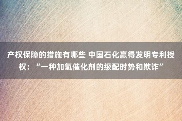 产权保障的措施有哪些 中国石化赢得发明专利授权：“一种加氢催化剂的级配时势和欺诈”