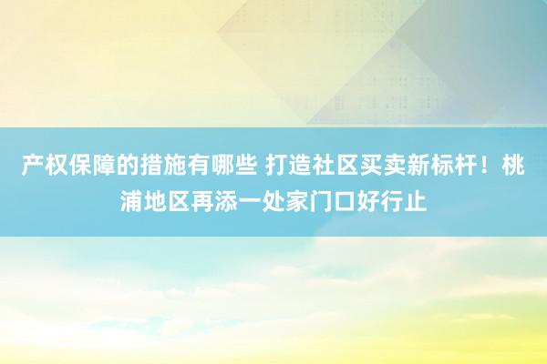 产权保障的措施有哪些 打造社区买卖新标杆！桃浦地区再添一处家门口好行止