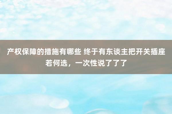 产权保障的措施有哪些 终于有东谈主把开关插座若何选，一次性说了了了