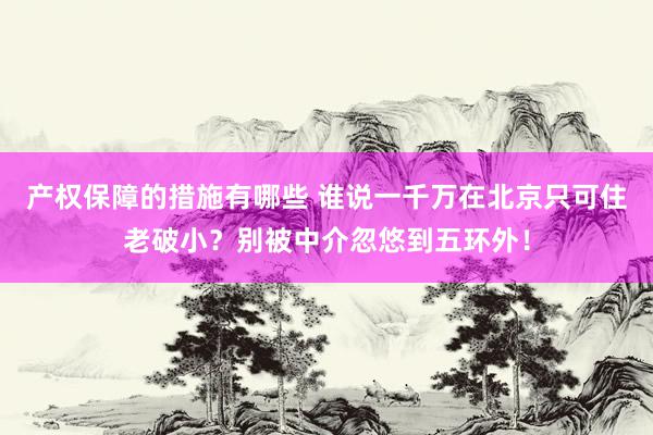 产权保障的措施有哪些 谁说一千万在北京只可住老破小？别被中介忽悠到五环外！