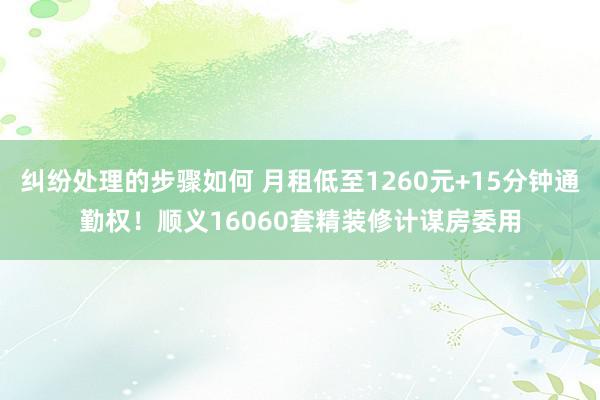 纠纷处理的步骤如何 月租低至1260元+15分钟通勤权！顺义16060套精装修计谋房委用