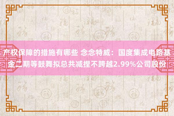 产权保障的措施有哪些 念念特威：国度集成电路基金二期等鼓舞拟总共减捏不跨越2.99%公司股份