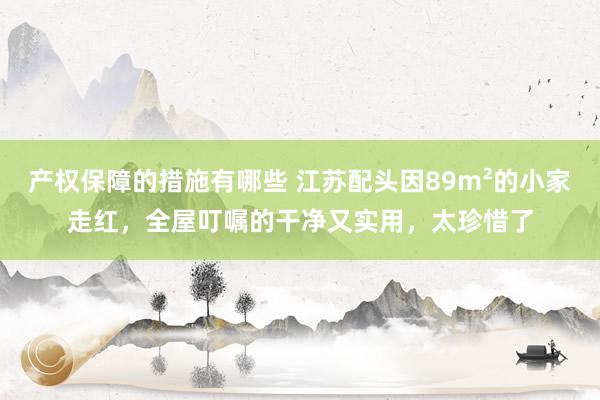 产权保障的措施有哪些 江苏配头因89m²的小家走红，全屋叮嘱的干净又实用，太珍惜了